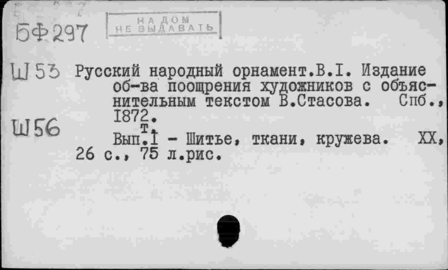 ﻿БФ29Т НЕ ВЫДАВАТЬ
Ш 55 Русский народный орнамент.В.I. Издание об-ва поощрения художников с объяс нительным текстом В.Стасова.	Спб
TiîÇ^ 1872.
Вып.1 - Шитье, ткани, кружева. X 26 с., 75 л.рис.